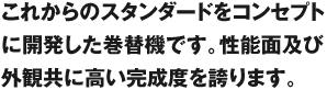 これからのスタンダードをコンセプトに開発した巻替機です。性能面及び外観共に高い完成度を誇ります。