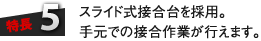 特長5：スライド式接合台を採用。手元での接合作業が行えます。