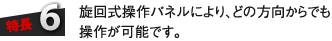 特長6：旋回式操作パネルにより、どの方向からでも操作が可能です。