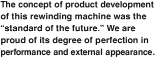 The concept of product development of this rewinding machine was the “standard of the future.” We are proud of its degree of perfection in performance and external appearance.