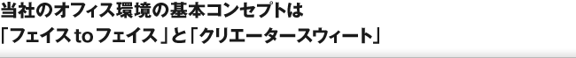 当社のオフィス環境の基本コンセプトは「フェイス to フェイス」と「クリエータースウィート」