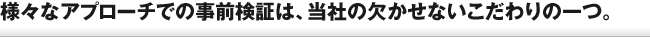 様々なアプローチでの事前検証は、当社の欠かせないこだわりの一つ。