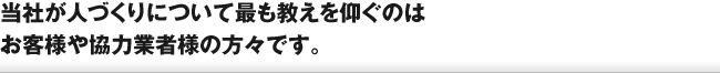 当社が人づくりについて最も教えを仰ぐのは、お客様や協力業者様の方々です。