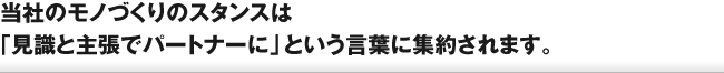 当社のモノづくりのスタンスは「見識と主張でパートナーに」という言葉に集約されます。