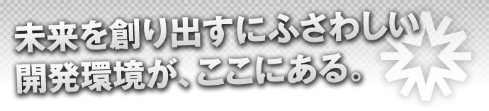 未来を創り出すにふさわしい開発環境が、ここにある。