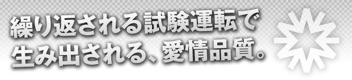 繰り返される試験運転で生み出される、愛情品質。