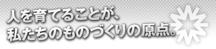 人を育てることが、私たちのものづくりの原点。