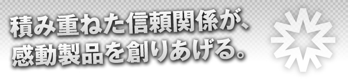 積み重ねた信頼関係が、感動製品を創りあげる。