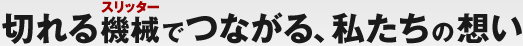 切れる機械（スリッター）でつながる、私たちの想い