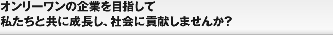 オンリーワンの企業を目指して私たちと共に成長し、社会に貢献しませんか？